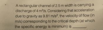 A rectangular channel of 2.5 m width is carrying a
discharge of 4 m³/s. Considering that acceleration
due to gravity as 9.81 m/s2, the velocity of flow (in
m/s) corresponding to the critical depth (at which
the specific energy is minimum) is