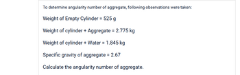 To determine angularity number of aggregate, following observations were taken:
Weight of Empty Cylinder = 525 g
Weight of cylinder + Aggregate = 2.775 kg
Weight of cylinder + Water = 1.845 kg
Specific gravity of aggregate = 2.67
Calculate the angularity number of aggregate.