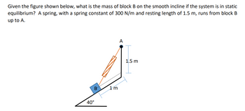 Given the figure shown below, what is the mass of block B on the smooth incline if the system is in static
equilibrium? A spring, with a spring constant of 300 N/m and resting length of 1.5 m, runs from block B
up to A.
B
40°
1m
A
1.5 m