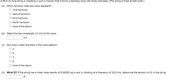 A 60.0 cm long string is vibrating in such a manner that it forms a standing wave with three antinodes. (The string is fixed at both ends.)
(a) Which harmonic does this wave represent?
O first harmonic
second harmonic
third harmonic
fourth harmonic
O none of the above
(b) Determine the wavelength (in cm) of this wave.
cm
(c) How many nodes are there in the wave pattern?
O 1
O 2
O 3
4
O none of the above
(d) What If? If the string has a linear mass density of 0.00500 kg/m and is vibrating at a frequency of 220.0 Hz, determine the tension (in N) in the string.
N