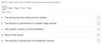 Which is TRUE about the simplified entropy balance equation below?
+ mąsa – mpSp = m,s2 – m,s,
Select one:
a. The device has two inlets and two outlets
b. The process is performed in a steady-state manner
c. The system involves no irreversibilities
d. None of the above
e. The process is performed in an adiabatic manner

