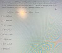 When a student mixes 3.9537g of NaHCO, with excess HCI in a constant pressure calorimeter the
temperature of the resultant solution decreases from 19.5°C to 13.5°C. The mass of the acid is
51.02g. The heat capacity of the solution is 4.184J/g°C. Calculate the enthalpy change for the
reaction assuming the calorimeter loses only a negligible amount of heat.
NaHCO3(5) + HCl aq)
NaClag) + CO2(g)
+ H;Ou)
O-2.1 kJ/mol
O +1.4 kJ/mol
O +29 kJ/mol
O-1.4 kJ/mol
+0.99 kJ/mol
+2.1 kJ/mol
-0.99 kJ/mol
-29 kJ/mol
