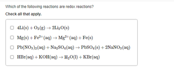 Which of the following reactions are redox reactions?
Check all that apply.
4Li(s) + O₂(g) → 2Li₂O(s)
Mg(s) + Fe²+ (aq) → Mg2+ (aq) + Fe(s)
Pb(NO3)2(aq) + Na₂SO4 (aq) → PbSO4(s) + 2NaNO3(aq)
HBr(aq) + KOH(aq) → H₂O(1) + KBr(aq)