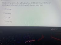 A 3.25 m long rope is pulled tight with a force of 48.0 N. If the speed of a wave
travelling along the rope is 64.0 m/s, what is the mass of the rope?
A 19.5 g
BY 38.1 g
CV 6.00 g
D) 11.7 g
acer
Pause
Scrik
Prisc
F12
F11
F10
F9
F8
gue
Home
Ins
BREATH
End
Del
KEFFECT
WAVE#1
P
の
Entcr
