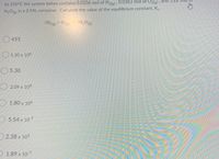 At 250°C the system below contains 0.0204 mol of H2e), 0.0363 mol of O2(g) , and 5.22
H2O, in a 2.94L container. Calculate the value of the equilibrium constant, K..
2H2(e) + O2(e) 2H,O(g)
O 455
5.30 x 10
5.30
2.09 x 10
1.80 x 106
5.54 x 107
2.38 x 103
1.89 x 107
