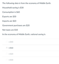 The following data is from the economy of Middle Earth.
Household saving is $30
Consumption is $60
Exports are $30
Imports are $20
Government purchases are $20
Net taxes are $10
In the economy of Middle Earth, national saving
• $40
• $10
• $20
• $30
