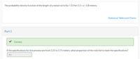The probability density function of the length of a metal rod is f(x) = 2.0 for 2.3 <x< 2.8 meters.
Statistical Tables and Charts
Part 1
Correct.
If the specifications for this process are from 2.25 to 2.75 meters, what proportion of the rods fail to meet the specifications?
0.1
