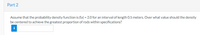 Part 2
Assume that the probability density function is f(x) = 2.0 for an interval of length 0.5 meters. Over what value should the density
be centered to achieve the greatest proportion of rods within specifications?
i
