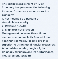 The senior management of Tyler Company has proposed the following three performance measures for the company:

1. Net income as a percent of stockholders’ equity
2. Revenue growth
3. Employee satisfaction

Management believes these three measures combine both financial and nonfinancial measures and are thus superior to using just financial measures. 

**Discussion Point:**
What advice would you give Tyler Company for improving its performance measurement system?