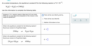 At a certain temperature, the equilibrium constant K for the following reaction is 7.2 × 10¯8:
N₂(g) + O₂(g) → 2NO(g)
Use this information to complete the following table.
There will be very little N₂ and 0₂.
Suppose a 7.0 L reaction vessel is filled with 0.97 mol of NO.
What can you say about the composition of the mixture in the
vessel at equilibrium?
There will be very little NO.
Neither of the above is true.
What is the equilibrium constant for the following reaction?
Round your answer to 2 significant digits.
K = 0
2 NO(g)
N₂(g) + O₂(9)
What is the equilibrium constant for the following reaction?
Round your answer to 2 significant digits.
K = 0
2 N₂(g) +20₂(g) P
4 NO(g)
0x10
X
Ś
?