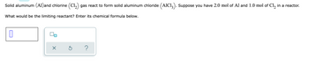 Solid aluminum (A1)and chlorine (C1₂) gas react to form solid aluminum chloride (AIC13). Suppose you have 2.0 mol of Al and 1.0 mol of Cl₂ in a reactor.
What would be the limiting reactant? Enter its chemical formula below.
0
X
?