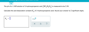 ### Calculating the Ka of a Weak Acid from pH

The pH of a 1.4M solution of 3-hydroxypropanoic acid \((HC_3H_5O_3)\) is measured to be 2.18.

Calculate the acid dissociation constant \(K_a\) of 3-hydroxypropanoic acid. Round your answer to 2 significant digits.

\[ K_a = \]

*Note: There are interactive options and icons indicating common functions like "clear" (X), "reset" (↻), and "help" (?) usually present for user interaction in educational tools.*