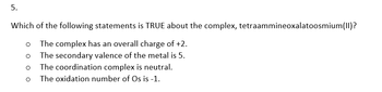 5.
Which of the following statements is TRUE about the complex, tetraammineoxalatoosmium(II)?
The complex has an overall charge of +2.
The secondary valence of the metal is 5.
The coordination complex is neutral.
The oxidation number of Os is -1.
O
O
O