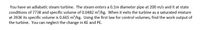 You have an adiabatic steam turbine. The steam enters a 0.1m diameter pipe at 200 m/s and it at state
conditions of 773K and specific volume of 0.0482 m?/kg. When it exits the turbine as a saturated mixture
at 393K its specific volume is 0.665 m²/kg. Using the first law for control volumes, find the work output of
the turbine. You can neglect the change in KE and PE.
