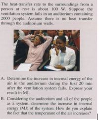 The heat-transfer rate to the surroundings from a
person at rest is about 100 W. Suppose the
ventilation system fails in an auditorium containing
2000 people. Assume there is no heat transfer
through the auditorium walls.
A. Determine the increase in internal energy of the
air in the auditorium during the first 20 min
after the ventilation system fails. Express your
result in MJ.
B. Considering the auditorium and all of the people
as a system, determine the increase in internal
energy (MJ) of the system. How do you explain
the fact that the temperature of the air increases?
