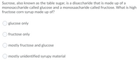 Sucrose, also known as the table sugar, is a disaccharide that is made up of a
monosaccharide called glucose and a monosaacharide called fructose. What is high
fructose corn syrup made up of?
glucose only
fructose only
mostly fructose and glucose
O mostly unidentified syrupy material
