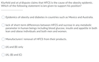 Klurfeld and et al dispute claims that HFCS is the cause of the obesity epidemic.
Which of the following statement is/are given to support his position?
Epidemics of obesity and diabetes in countries such as Mexico and Australia.
lack of short-term differences between HFCS and sucrose in any metabolic
parameter in human beings including blood glucose, insulin and appetite in both
lean and obese individuals and both men and women.
Manufacturers' removal of HFCS from their products.
O (A) and (B) only
O (A), (B) and (C)
