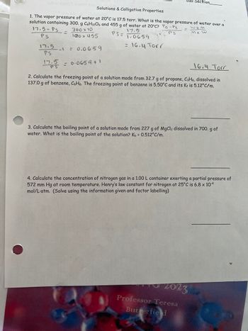 Solutions & Colligative Properties
1. The vapor pressure of water at 20°C is 17.5 torr. What is the vapor pressure of water over a
solution containing 300. g C6H12O6 and 455 g of water at 20°C? Po - Ps
wxM
MX W
300 x 10
17.5
PS
PS=
100 x 455
1.0659
= 16.4 Torr
17.5-PS
PS
=
17.5
PS
17.5 = 0.0659 +1
--1 = 0.0659
Lab Section_
16.4 Torr
2. Calculate the freezing point of a solution made from 32.7 g of propane, C3H8, dissolved in
137.0 g of benzene, C6H6. The freezing point of benzene is 5.50°C and its Kf is 5.12°C/m.
3. Calculate the boiling point of a solution made from 227 g of MgCl2 dissolved in 700. g of
water. What is the boiling point of the solution? Kb = 0.512°C/m.
4. Calculate the concentration of nitrogen gas in a 1.00 L container exerting a partial pressure of
572 mm Hg at room temperature. Henry's law constant for nitrogen at 25°C is 6.8 x 10-4
mol/L'atm. (Solve using the information given and factor labelling)
TU 2023
Professor Teresa
Butterfield
W