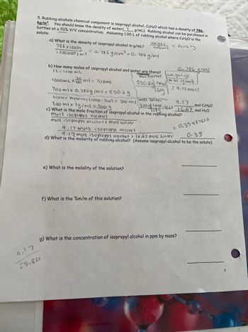 9.17
25.84
5. Rubbing alcohols chemical component is isopropyl alcohol, C3HBO which has a density of 786
kg/m³. You should know the density of water g/mL). Rubbing alcohol can be purchased in
bottles at a 70% V/V concentration. Assuming 1.00 L of rubbing alcohol where C3H8O is the
solute:
= density
a) What is the density of isopropyl alcohol in g/mL?
786 x 10009
1000000 cm3
= 0.786 g/cm³ = 0.786 g/m²
b) How many moles of isopropyl alcohol and water are there?
IL=1000 mL
moi alcohol
weight
Volume
20
1000ml x 100 ml = 700ml
550.29 mol
1609
700mlx 0.786g/ml = 550.29
Water Present=(1000-700) = 300 m 1
Imer Water
300g|189.
9.17
300g 1md-1667 16.67 mol H₂O
mol C3H₂O
300 ml x 1g/ml = 300 g
c) What is the mole fraction of isopropyl alcohol in the rubbing alcohol?
mois isopropyl alcohol
mois isopropyl alcohol + mois water
e) What is the molality of the solution?
f) What is the %m/m of this solution?
0.786 g/m2
weight (g)
(mw (g/mol)
= 9.17 mc15
9.17 mois isopropyl alconal
9.17 mas isopropyl alcohol + 16.67 mois water
= 0.35487616
0.35
d) What is the molarity of rubbing alcohol? (Assume isopropyl alcohol to be the solute)
g) What is the concentration of isopropyl alcohol in ppm by mass?