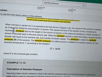 wailable
to use the most recent version of this software.
Semipermeable
membrane
EXAMPLE 11.10
osmotic pressure
(2)
where R is the universal gas constant.
Semipermeable
membrane
Taman Nasier vi suivent molecules to the son occurs un
osmotic pressure yields equal rates of transfer in both directions.
When-osmosis is carried out in an apparatus like that shown in Figure 11.24, the volume of the solution increases
as it becomes diluted by accumulation of solvent. This causes the level of the solution to rise, increasing its
hydrostatic pressure (due to the weight of the column of solution in the tube) and resulting in a faster transfer of
solvent molecules back to the pure solvent side. When the pressure reaches a value that yields a reverse solvent
transfer rate equal to the osmosis rate, bulk transfer of solvent ceases. This pressure is called the osmotic
pressure (17) of the solution. The osmotic pressure of a dilute solution is related to its solute molarity, M, and
absolute temperature, T, according to the equation
ALI
II = MRT
Calculation of Osmotic Pressure
Assuming ideal solution behavior, what is the osmotic pressure (atm) of a 0.30 M solution of glucose in
water that is used for intravenous infusion at body temperaturo 37 °C3