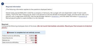 !
Required information
[The following information applies to the questions displayed below.]
Gerald Utsey earned $48,200 in 2021 for a company in Kentucky. He is single with one dependent under 17 and is paid
weekly. The FUTA rate in Kentucky for 2021 is 0.6 percent on the first $7,000 of employee wages, and the SUTA rate is 5.4
percent with a wage base of $11,100. Use the percentage method in Appendix C and the state information in Appendix D.
Manual payroll system is used and Box 2 is not checked.
Required:
Compute the following employee share of the taxes. (Do not round intermediate calculation. Round your final answers to 2 decimal
places.)
Answer is complete but not entirely correct.
10,604.00 x
2,988.40 x
698.90 x
0.00
Federal income tax withholding
Social Security tax
Medicare tax
State income tax withholding
$
$
S
S