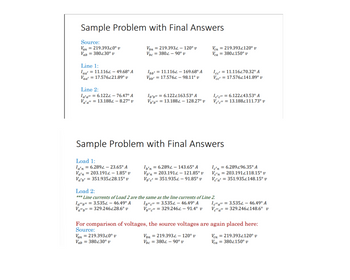 Sample Problem with Final Answers
Source:
Van = 219.39320° v
Vab= 380230° v
Line 1:
Jaa' = 11.1162 - 49.68° A
Vaa' = 17.576221.89⁰ v
Line 2:
Ia'a" = 6.1222 - 76.47° A
Va'a": = 13.1884 - 8.27° v
Load 1:
la'n = 6.2892 23.65° A
Va'n 203.1912 - 1.85° v
Va'b' = 351.935228.15° v
Vbn
Vbc
=
= 219.3934 - 120° v
= 380-90° v
Ibb' = 11.1162 - 169.68° A
Vbb': = 17.5762-98.11° v
Ib'b" = 6.1222163.53° A
Vb'b" = 13.1882 - 128.27° v
Sample Problem with Final Answers
Ib'n = 6.2892 - 143.65° A
Vb'n 203.1912 - 121.85° v
Vb'c' = 351.9352 - 91.85° v
Ven 219.3932120° v
Vca
3802150° v
=
Ib"c" = 3.5352 - 46.49° A
V"c" = 329.2462 - 91.4⁰ v
Icc':
= 11.116270.32° A
Vcc= 17.5762141.89° v
Ic'c" = 6.122243.53° A
Vec" = 13.188/111.73⁰ v
Vbn = 219.3934 - 120° v
Vbc = 380-90° v
Load 2:
*** Line currents of Load 2 are the same as the line currents of Line 2.
la"b" = 3.5352 - 46.49° A
Va"b" = 329.246228.6° v
Ic'n = 6.289296.35° A
Ve'n 203.1912118.15° v
Vc'a' = 351.9352148.15° v
=
Ic"a" = 3.5352 - 46.49° A
Ve" a": = 329.2462148.6° v
For comparison of voltages, the source voltages are again placed here:
Source:
Van = 219.39320° v
Vab= 380230° v
Ven
Vca = 3802150° v
= 219.3932120° v