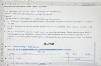 A
8 C
D
1 Asset Disposal-sale of asset--Intro-Ziebold Corporation
2
3 Three transactions from 2024 for Ziebold Corporation are described below.
4 Optional: Use the Gain-Loss Calculations template if it's useful.
5 Required:
6 Using the information provided here, record the following journal entries:
1. Apr 12 Ziebold Corporation sold a machine that cost $104,000 and had accumulated depreciation of $65,000, for
$43,500.
7
2. Dec 31 --Recorded the adjusting entry for a patent acquired for $1,000,000, with an estimated useful life of 16
years.
8
9
3.
Dec 31-Recorded the adjusting entry for copper ore mined during the year. Zebold had purchased 900,000
tons of copper are for $6,400,000. During the year, Ziebold mined 80,000 tons of the ore. (Round per unit
amounts to the nearest penny, 2 decimal places, and round dollar amounts to the nearest dollar, zero decimal
places.)
13
14
15
16
17
18
19 ★
20
Journal
Note: Start each entry on a starred row.
Note: Use the gray-shaded cell for each entry to select the transaction description
Accounts
PR
Date
2024
Apr 12 Cash
E
Score Summary
Gain-Loss Calcs
Journal
Debit
43,500
Credit
A