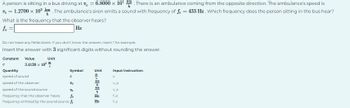 A person is sitting in a bus driving at 1 = 6.8000 x 10¹m. There is an ambulance coming from the opposite direction. The ambulance's speed is
V = 1.2700 × 10² km. The ambulance's siren emits a sound with frequency of f = 433 Hz. Which frequency does the person sitting in the bus hear?
What is the frequency that the observer hears?
fo =
Hz
Do not leave any fields blank. If you don't know the answer, insert 1 for example.
Insert the answer with 3 significant digits without rounding the answer.
Constant Value
Unit
3.4120 x 10²
c
5
Quantity
speed of sound
speed of the observer
speed of the sound source
25
frequency that the observer hears fo
frequency emitted by the sound source fs
Symbol
Unit
---
Hz
Hz
Input instruction.
C
V_0
VS
Lo
1s