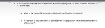 1. A population is normally distributed with a mean of-30 (negative 30) and a standard deviation of
4. (Show work)
a. What is the mean of the sampling distribution (HM) for this population?
b. If a sample of 16 participants is selected from the population, what is the standard error
of the mean?