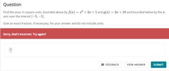 Question
Find the area, in square units, bounded above by f(x)
axis over the interval [-5, -1].
Give an exact fraction, if necessary, for your answer and do not include units.
Sorry, that's incorrect. Try again?
16
3
=
x² + 2x + 1 and g(x) = 2x + 10 and bounded below by the x-
FEEDBACK
VIEW ANSWER
SUBMIT