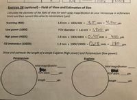 TOX
100x
Exercise 2B (optional)-Field of View and Estimation of Size
Calculate the diameter of the field of view for each total magnification on your microscope in millimeters
(mm) and then convert this value to micrometers (um):
4.5 mm =
4,500 um
Scanning (40X):
1.8 mm x 100X/40X =
Low power (100X):
FOV diameter = 1.8 mm =
1,800 um
High power (400X):
1.8 mm x 100X/400X = 0.4S mm =
450 um
Oil immersion (1000X):
O18 mm
180
1.8 mm x 100X/1000X =
um
Draw and estimate the length of a single Euglena (high power) and Paramecium (low power):
Paramecium
Euglena
total magnification
total magnification
FOV diam.
FOV diam.
um
um
length
um
length
um
