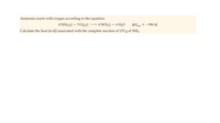 Ammonia reacts with oxygen according to the equation:
4 NH3(8) + 5 O2(g)
4 NO(g) + 6 H,O
AHmm = -906 kJ
rxn
Calculate the heat (in kJ) associated with the complete reaction of 155 g of NH3.
