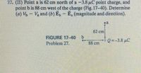 27. (II) Point a is 62 cm north of a -3.8 uC point charge, and
point b is 88 cm west of the charge (Fig. 17-40). Determine
(a) - V and (b) E,- E, (magnitude and direction).
62 cm
FIGURE 17-40
Problem 27.
b.
88 cm
Q--3.8 pC
