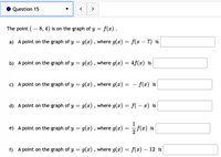 Question 15
>
The point ( – 8, 4) is on the graph of y = f(x).
a) A point on the graph of y = g(x), where g(x) = f(x – 7) is
-
b) A point on the graph of y = g(x) , where g(x) = 4f(x) is
c) A point on the graph of y = g(x) , where g(x)
- f(x) is
d) A point on the graph of y = g(x) , where g(x) = f( – x) is
1
e) A point on the graph of y = g(x), where g(x)
= f(x) is
f) A point on the graph of y = g(x) , where g(x)
f(г) — 12 is
