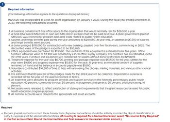 !
Required information
[The following information applies to the questions displayed below.]
INVOLVE was incorporated as a not-for-profit organization on January 1, 2023. During the fiscal year ended December 31,
2023, the following transactions occurred.
1. A business donated rent-free office space to the organization that would normally rent for $36,500 a year.
2. A fund drive raised $192,500 in cash and $115,000 in pledges that will be paid next year. A state government grant of
$165,000 was received for program operating costs related to public health education.
3. Salaries and fringe benefits paid during the year amounted to $210,060. At year-end, an additional $17,500 of salaries
and fringe benefits were accrued.
4. A donor pledged $115,000 for construction of a new building, payable over five fiscal years, commencing in 2025. The
discounted value of the pledge is expected to be $95,760.
5. Office equipment was purchased for $13,500. The useful life of the equipment is estimated to be five years. Office
furniture with a fair value of $11,100 was donated by a local office supply company. The furniture has an estimated useful
life of 10 years. Furniture and equipment are considered net assets without donor restrictions by INVOLVE.
6. Telephone expense for the year was $6,700, printing and postage expense was $13,500 for the year, utilities for the
year were $9,800 and supplies expense was $5,800 for the year. At year-end, an immaterial amount of supplies
remained on hand and the balance in accounts payable was $5,100.
7. Volunteers contributed $16,500 of time to help with answering the phones, mailing materials, and various other clerical
activities.
8. It is estimated that 80 percent of the pledges made for the 2024 year will be collected. Depreciation expense is
recorded for the full year on the assets recorded in Item 5.
9. All expenses were allocated to program services and support services in the following percentages: public health
education, 40 percent; community service, 30 percent, management and general, 20 percent; and fund-raising, 10
percent.
10. Net assets were released to reflect satisfaction of state grant requirements that the grant resources be used for public
health education program purposes.
11. All nominal accounts were closed to the appropriate net asset accounts.
Required
a. Prepare journal entries to record these transactions. Expense transactions should be initially recorded by object classification; in
entry 9, expenses will be allocated to functions. (If no entry is required for a transaction/event, select "No Journal Entry Required"
In the first account fleld. Round the intermediate and final answers to the nearest dollar amount.)