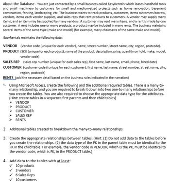 About the Database - You are just contacted by a small business called EasyRentals which leases handheld tools
and small machinery to customers for small and medium-sized projects such as home renovation, basement
construction, fencing, landscaping, etc. The business wants to track products, customers, items customers borrow,
vendors, items each vendor supplies, and sales reps that rent products to customers. A vendor may supply many
items, and an item may be supplied by many vendors. A customer may rent many items, and a rent is made by one
customer. A rent includes one or many products, a product may be included in many rents. The business maintains
several items of the same type (make and model) (for example, many chainsaws of the same make and model).
EasyRentals maintains the following data:
VENDOR (Vendor code (unique for each vendor), name, street number, street name, city, region, postcode).
PRODUCT (SKU (unique for each product), name of the product, description, price, quantity on hold, make, model,
vendor code)
SALES REP (sales rep number (unique for each sales rep), first name, last name, email, phone, hired date)
CUSTOMER (customer code ((unique for each customer), first name, last name, street number, street name, city,
region, postcode)
RENTS (add the necessary detail based on the business rules indicated in the narration)
1. Using Microsoft Access, create the following and the additional required tables. There is a many-to-
many relationship, and you are required to break it down into two one-to-many relationships before
you create the tables. You are also required to choose the appropriate data type for the attributes.
(Hint: create tables in a sequence first parents and then child tables)
VENDOR
PRODUCT
CUSTOMER
SALES REP
RENTS
2. Additional tables created to breakdown the many-to-many relationships
3.
Create the appropriate relationships between tables. (Hint: (1) Do not add data to the tables before
you create the relationships. (2) the data type of the PK in the parent table must be identical to the
FK in the child table. For example, the vendor code in VENDOR, which is the PK, must be identical to
the vendor code, which is FK, in the PRODUCT table.)
4. Add data to the tables with at least:
✓ 10 products
3 vendors
6 Sales Reps
10 customers