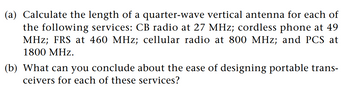 (a) Calculate the length of a quarter-wave vertical antenna for each of
the following services: CB radio at 27 MHz; cordless phone at 49
MHz; FRS at 460 MHz; cellular radio at 800 MHz; and PCS at
1800 MHz.
(b) What can you conclude about the ease of designing portable trans-
ceivers for each of these services?