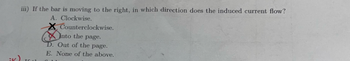 iii) If the bar is moving to the right, in which direction does the induced current flow?
A. Clockwise.
Counterclockwise.
Into the page.
D. Out of the page.
E. None of the above.