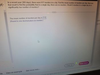 **Problem Statement:**

In a recent year (365 days), there were 617 murders in a city. Find the mean number of murders per day, then use that result to find the probability that in a single day, there are no murders. Would 0 murders in a single day be a significantly low number of murders?

**Solution:**

The mean number of murders per day is **1.6**.

(Round to one decimal place as needed.)