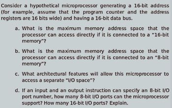 Consider a hypothetical microprocessor generating a 16-bit address
(for example, assume that the program counter and the address
registers are 16 bits wide) and having a 16-bit data bus.
a. What is the maximum memory address space that the
processor can access directly if it is connected to a "16-bit
memory"?
b. What is the maximum memory address space that the
processor can access directly if it is connected to an "8-bit
memory"?
c. What architectural features will allow this microprocessor to
access a separate "I/O space"?
d. If an input and an output instruction can specify an 8-bit I/O
port number, how many 8-bit I/O ports can the microprocessor
support? How many 16-bit I/O ports? Explain.