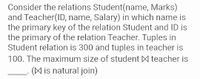 Consider the relations Student(name, Marks)
and Teacher(ID, name, Salary) in which name is
the primary key of the relation Student and ID is
the primary of the relation Teacher. Tuples in
Student relation is 300 and tuples in teacher is
100. The maximum size of student M teacher is
(A is natural join)
