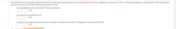 Two solenoids A and B, spaced close to each other and sharing the same cylindrical axis, have 450 and 550 turns, respectively. A current of 2.20 A in solenoid A produces an average flux of 300 μWb through
each turn of A and a flux of 90.0 μWb through each turn of B.
(a) Calculate the mutual inductance of the two solenoids.
mH
Me
(b) What is the inductance of A?
mH
(c) What is the magnitude of the emf that is induced in B when the current in A changes at the rate of 0.500 A/s?
mV
Help?