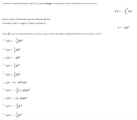 The electric potential difference AV, also called voltage, is expressed in terms of the electric field as follows
AV = -
Edr
where, a is the initial position and b is the final position.
If an electric field in a region in space is defined as
E= - 2Br?
where B is just a constant without an arbitrary value. What is the electric potential difference from position 0 to R?
AV =
BR3
1
ΔV =D BR3
O AV = - BR3
1
AV =
O Av - R
BR3
O AV = (1– BR²)aR
-글(1-BlaR3
AV =
Ο ΔV= - (1-β)αR3
1
AV =
--o
O Av = -Br?
