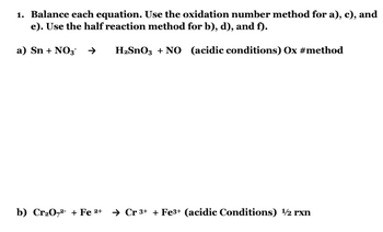 1. Balance each equation. Use the oxidation number method for a), c), and
e). Use the half reaction method for b), d), and f).
a) Sn + NO3 →
H₂SnO3 + NO (acidic conditions) Ox #method
b) Cr₂0,2+ Fe 2+ Cr 3+ + Fe3+ (acidic Conditions) 1/2 rxn