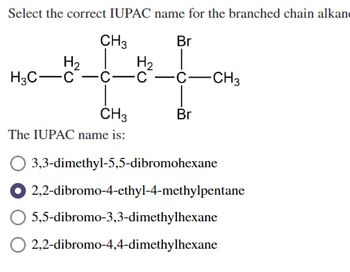 Select the correct IUPAC name for the branched chain alkan
Br
CH3
H₂
H₂
H3C-C -C-C-C-CH3
CH3
The IUPAC name is:
قـن
Br
3,3-dimethyl-5,5-dibromohexane
2,2-dibromo-4-ethyl-4-methylpentane
5,5-dibromo-3,3-dimethylhexane
2,2-dibromo-4,4-dimethylhexane