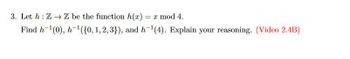 3. Let h: Z→ Z be the function h(x) = x mod 4.
Find h-¹(0), h-¹({0, 1, 2, 3}), and h-¹(4). Explain your reasoning. (Video 2.4B)