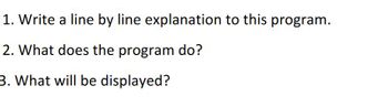 **Programming Assignment Guidelines**

1. **Write a line by line explanation to this program.**

   - In this section, you should provide a detailed explanation of each line of code within the program you are given. This should break down the purpose and function of every part of the code, such as variable declarations, function calls, loops, and any logic used within the program.
   
   Example:
   ```python
   # This is a comment explaining the code
   num = 5  # This line initializes the variable 'num' with the integer value 5
   ```

2. **What does the program do?**

   - Here, summarize the overall functionality of the program. Explain the goals it achieves, the problem it solves, or the task it performs. Your explanation should help someone understand what to expect when they run the program without needing every single detail.
   
   Example:
   ```markdown
   This program calculates the sum of all numbers from 1 to a given number 'n'.
   ```

3. **What will be displayed?**

   - Finally, describe the output the program produces when it is executed. Elaborate on what the user will see displayed on the screen after running the program, based on typical inputs or scenarios.
   
   Example:
   ```markdown
   If the input value is 5, the output will be:
   ```
   ```plaintext
   The sum of numbers from 1 to 5 is 15
   ```

Use these guidelines to effectively analyze and document your program in an educational context. Make sure to provide clear, concise explanations that will help learners understand the purpose and behavior of the code.