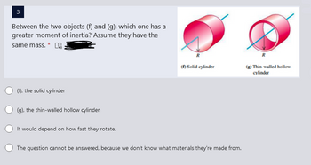 3
Between the two objects (f) and (g), which one has a
greater moment of inertia? Assume they have the
same mass. *
(f), the solid cylinder
(g), the thin-walled hollow cylinder
It would depend on how fast they rotate.
(f) Solid cylinder
The question cannot be answered, because we don't know what materials they're made from.
R
(g) Thin-walled hollow
cylinder