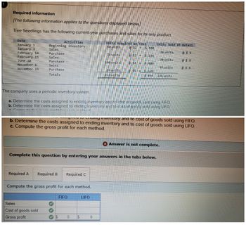 Required information
[The following information applies to the questions displayed below.]
Tree Seedlings has the following current-year purchases and sales for its only product.
Date
January 11
January 3
February 14
February 15
June 30
November 6
November 19
Activities
Beginning inventory
Sales
Purchase
Sales
Purchase
Sales
Purchase
Totals
Required A
Required B Required C
The company uses a periodic inventory system.
a. Determine the costs assigned to ending inventory and to cost of goods sold using FIFO.
b. Determine the costs assigned to ending inventory and to cost of goods sold using LIFO.
Commit the
Compute the gross profit for each method.
Sales
Cost of goods sold
Gross profit
to Chamy liventory and to cost of goods sold using FIFO.
b. Determine the costs assigned to ending inventory and to cost of goods sold using LIFO.
c. Compute the gross profit for each method.
Complete this question by entering your answers in the tabs below.
✔
FIFO
0
Units Acquired at Cost
50 units
78 units
$
100 units
LIFO
24 units
252 units
0
Units Sold at Retail
@ $8
34 units
70 units
92 units
@ $8
@ $8
$2 = $ 100
@$3= $234
@$4$ 400
@ $5 = $ 120
$854 196 units
Answer is not complete.