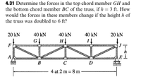 4.31 Determine the forces in the top chord member GH and
the bottom chord member BC of the truss, if h = 3 ft. How
would the forces in these members change if the height h of
the truss was doubled to 6 ft?
20 kN
40 kN
40 kN
40 kN
20 kN
HỊ
F
h
A
B
D
4 at 2 m = 8 m
